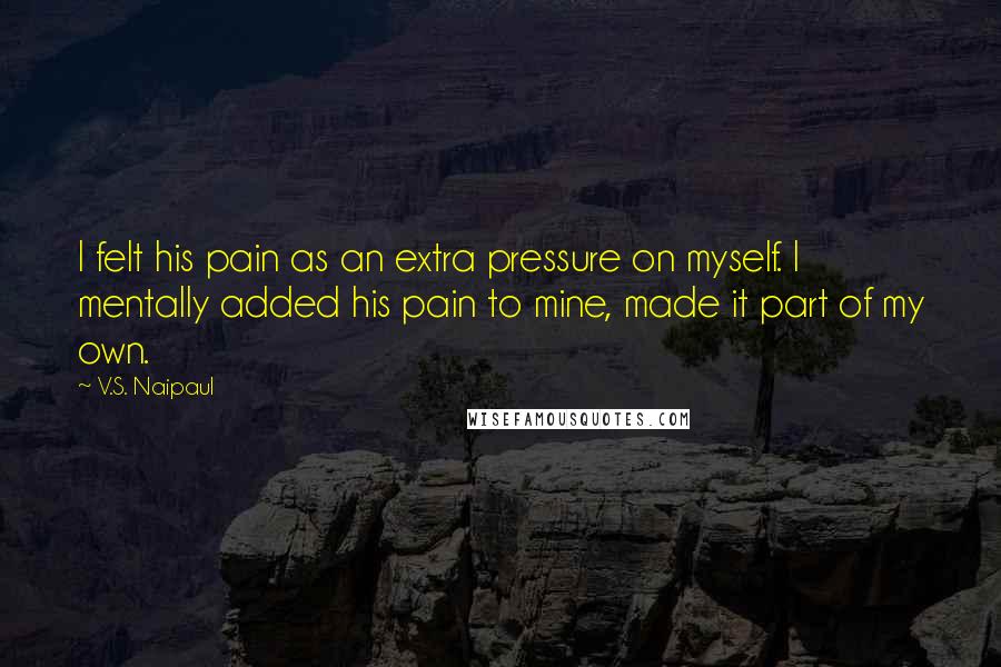 V.S. Naipaul Quotes: I felt his pain as an extra pressure on myself. I mentally added his pain to mine, made it part of my own.