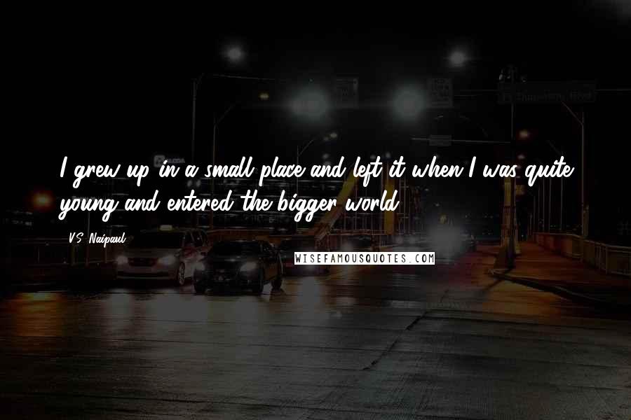 V.S. Naipaul Quotes: I grew up in a small place and left it when I was quite young and entered the bigger world.