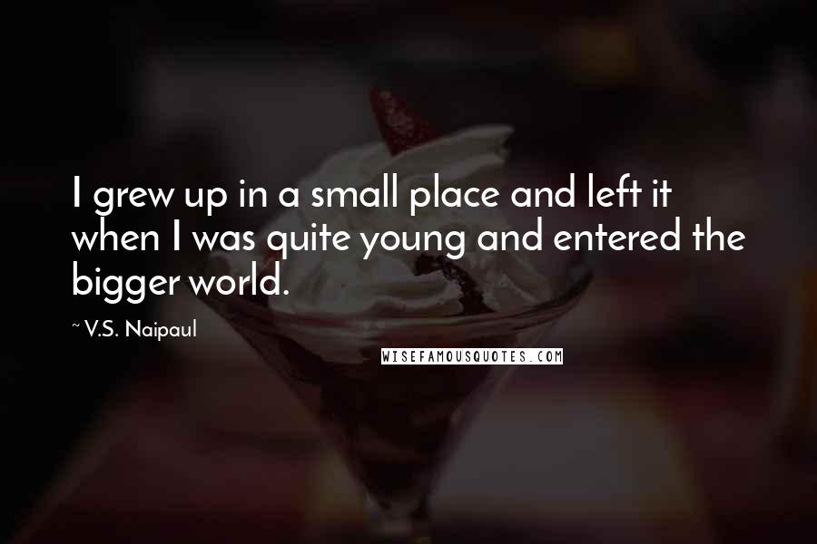 V.S. Naipaul Quotes: I grew up in a small place and left it when I was quite young and entered the bigger world.