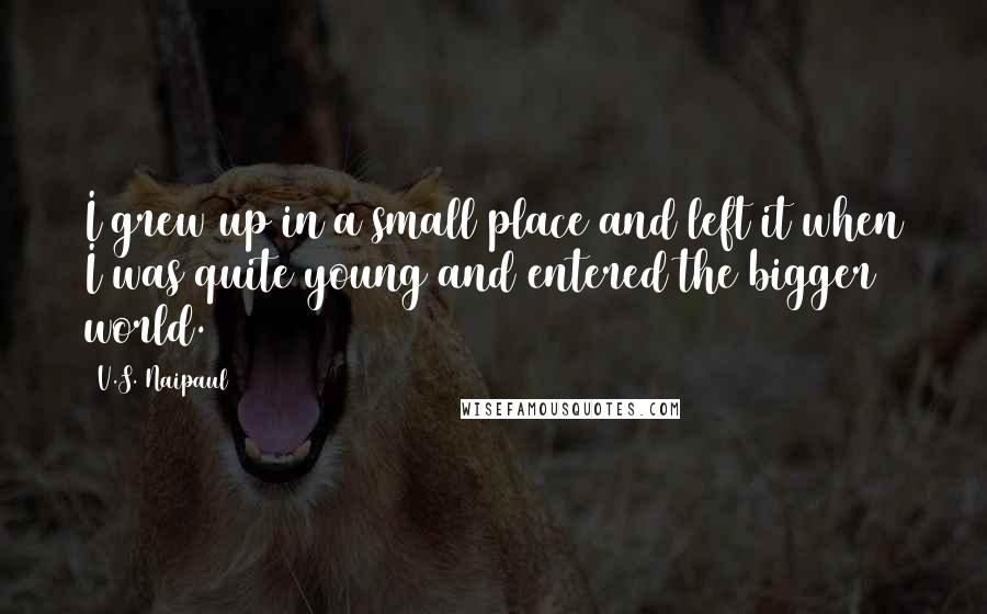 V.S. Naipaul Quotes: I grew up in a small place and left it when I was quite young and entered the bigger world.