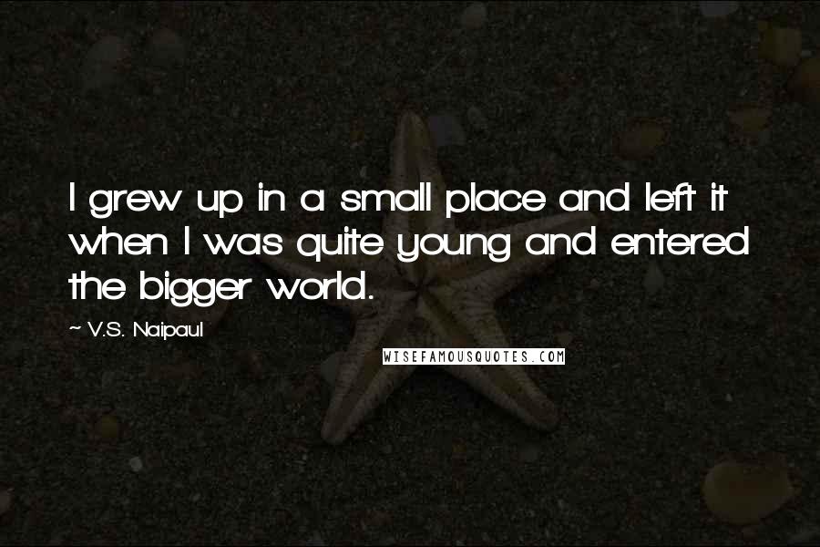 V.S. Naipaul Quotes: I grew up in a small place and left it when I was quite young and entered the bigger world.