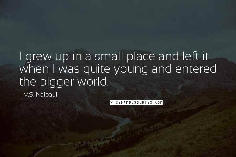 V.S. Naipaul Quotes: I grew up in a small place and left it when I was quite young and entered the bigger world.