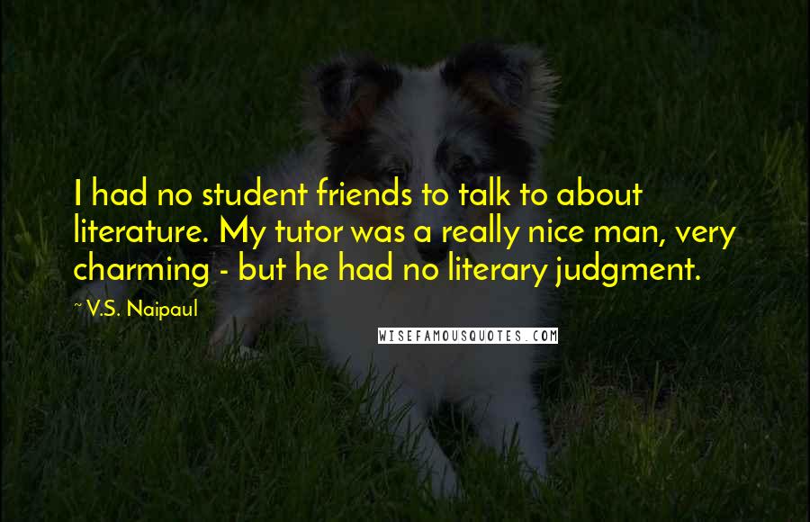 V.S. Naipaul Quotes: I had no student friends to talk to about literature. My tutor was a really nice man, very charming - but he had no literary judgment.