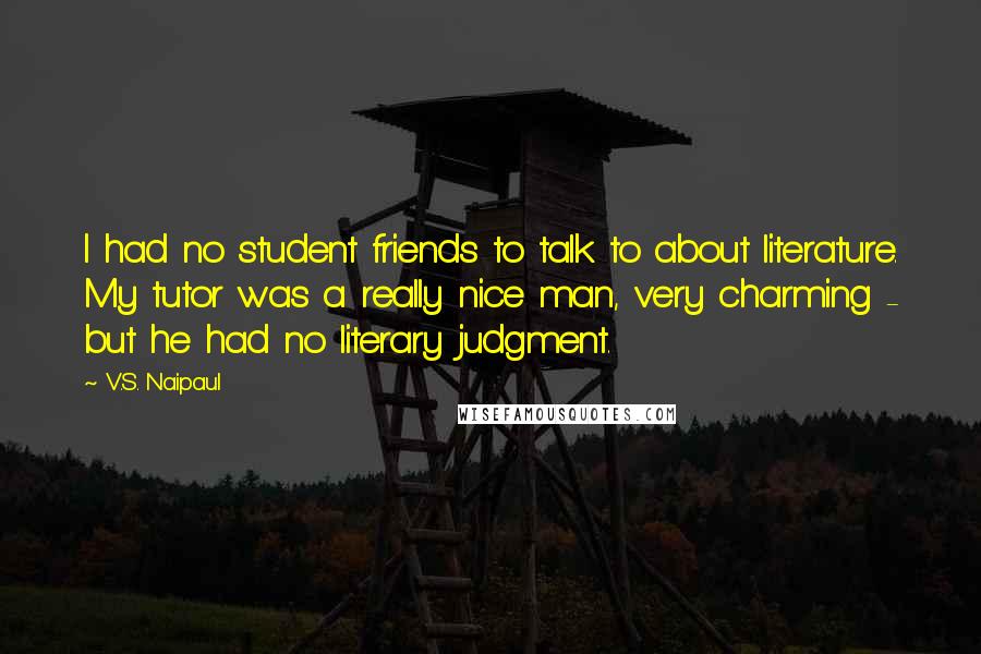 V.S. Naipaul Quotes: I had no student friends to talk to about literature. My tutor was a really nice man, very charming - but he had no literary judgment.