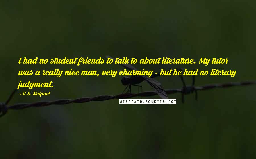 V.S. Naipaul Quotes: I had no student friends to talk to about literature. My tutor was a really nice man, very charming - but he had no literary judgment.