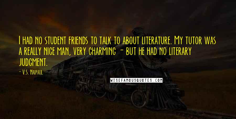 V.S. Naipaul Quotes: I had no student friends to talk to about literature. My tutor was a really nice man, very charming - but he had no literary judgment.