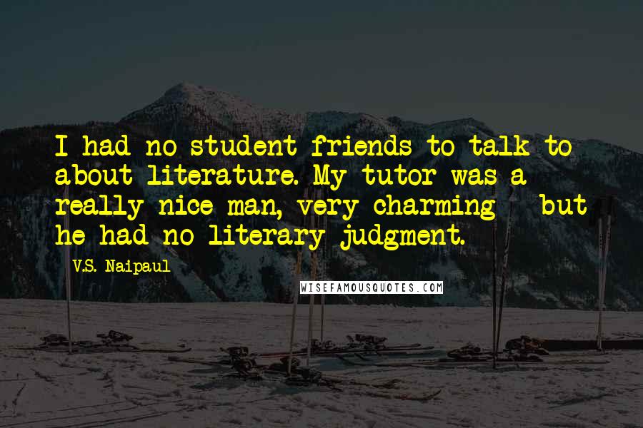 V.S. Naipaul Quotes: I had no student friends to talk to about literature. My tutor was a really nice man, very charming - but he had no literary judgment.