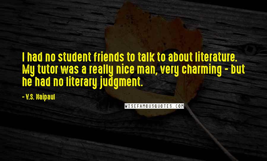 V.S. Naipaul Quotes: I had no student friends to talk to about literature. My tutor was a really nice man, very charming - but he had no literary judgment.