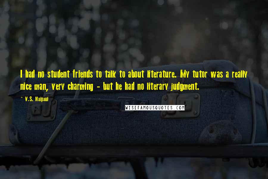 V.S. Naipaul Quotes: I had no student friends to talk to about literature. My tutor was a really nice man, very charming - but he had no literary judgment.