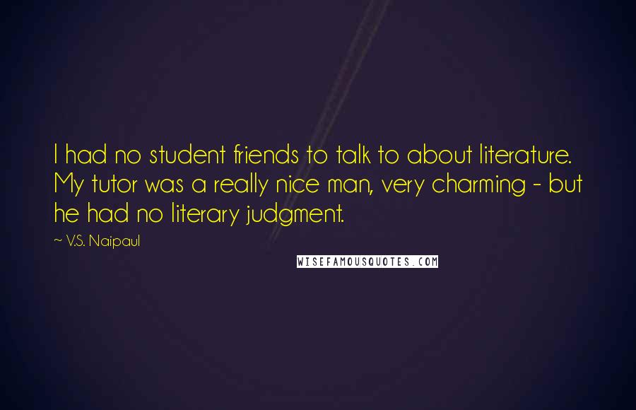V.S. Naipaul Quotes: I had no student friends to talk to about literature. My tutor was a really nice man, very charming - but he had no literary judgment.