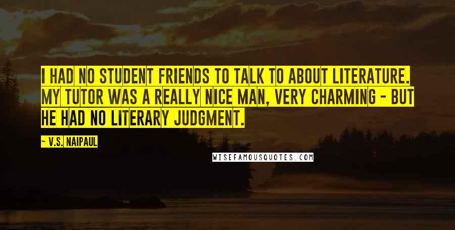 V.S. Naipaul Quotes: I had no student friends to talk to about literature. My tutor was a really nice man, very charming - but he had no literary judgment.