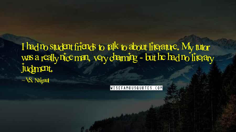 V.S. Naipaul Quotes: I had no student friends to talk to about literature. My tutor was a really nice man, very charming - but he had no literary judgment.
