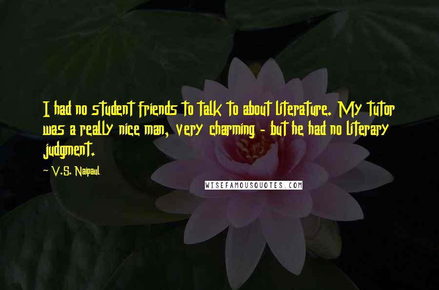 V.S. Naipaul Quotes: I had no student friends to talk to about literature. My tutor was a really nice man, very charming - but he had no literary judgment.