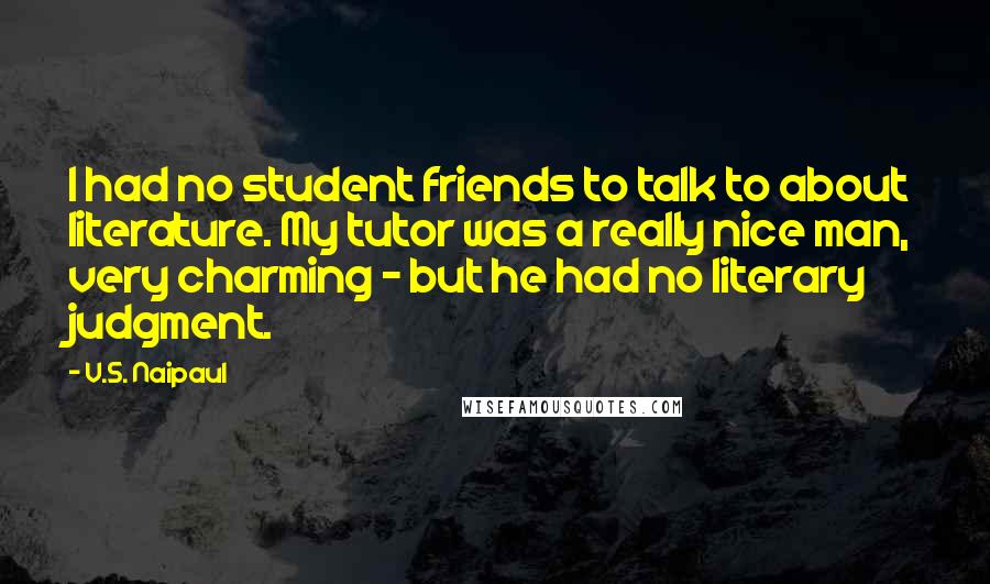 V.S. Naipaul Quotes: I had no student friends to talk to about literature. My tutor was a really nice man, very charming - but he had no literary judgment.