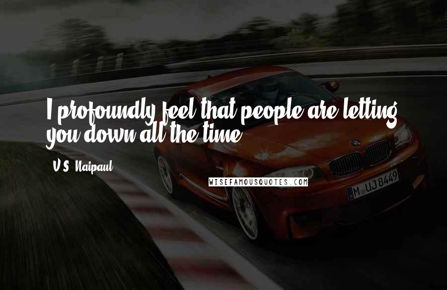 V.S. Naipaul Quotes: I profoundly feel that people are letting you down all the time.