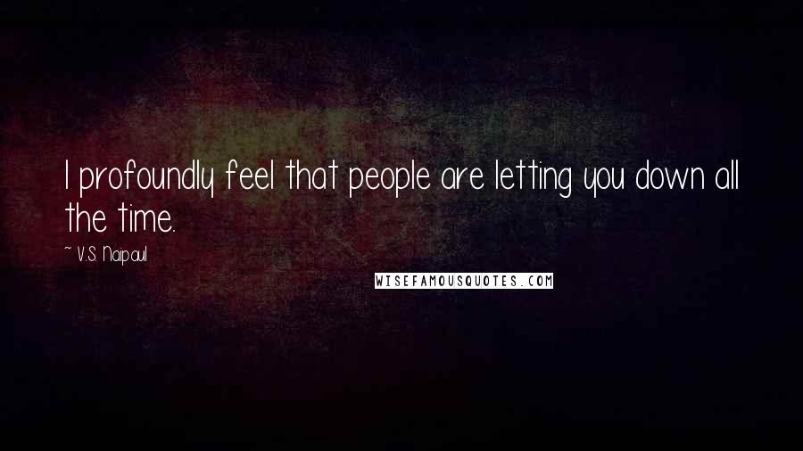 V.S. Naipaul Quotes: I profoundly feel that people are letting you down all the time.