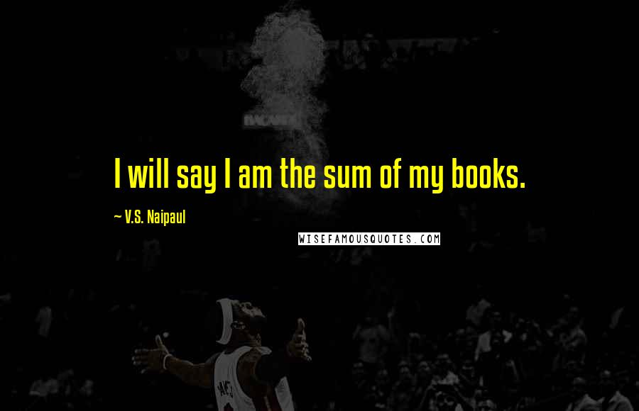 V.S. Naipaul Quotes: I will say I am the sum of my books.