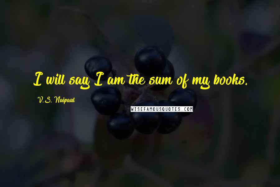 V.S. Naipaul Quotes: I will say I am the sum of my books.