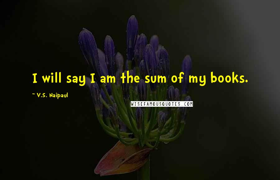 V.S. Naipaul Quotes: I will say I am the sum of my books.