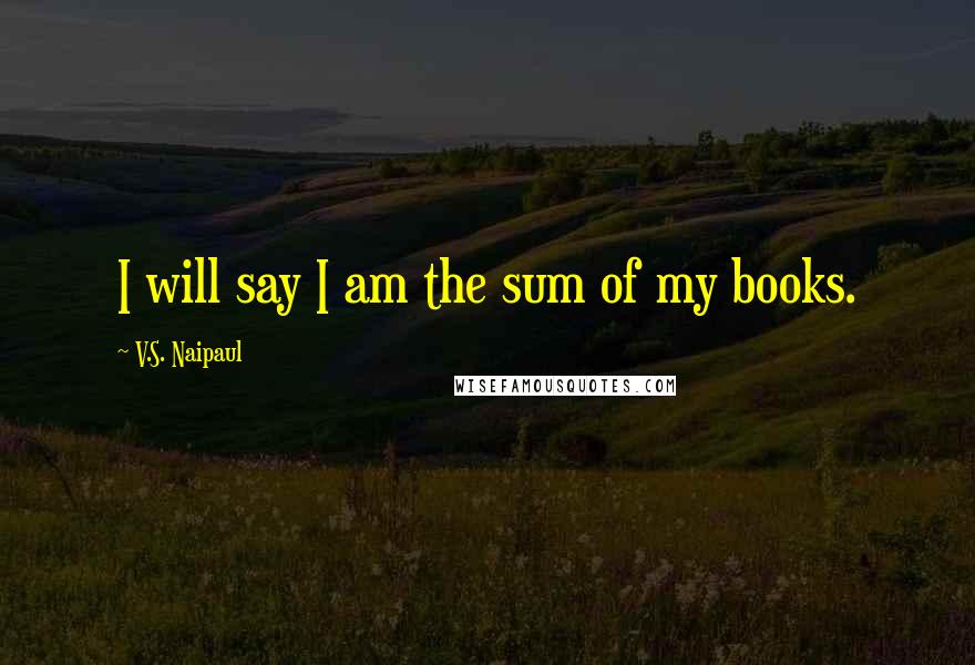 V.S. Naipaul Quotes: I will say I am the sum of my books.