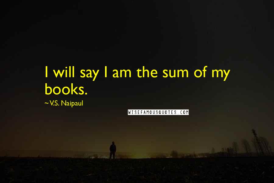 V.S. Naipaul Quotes: I will say I am the sum of my books.