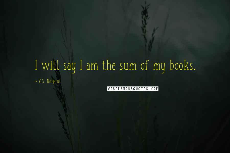 V.S. Naipaul Quotes: I will say I am the sum of my books.