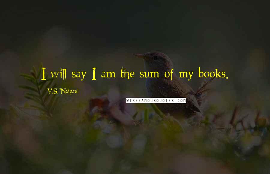 V.S. Naipaul Quotes: I will say I am the sum of my books.