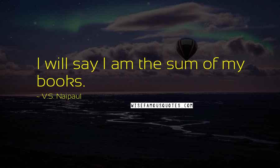 V.S. Naipaul Quotes: I will say I am the sum of my books.