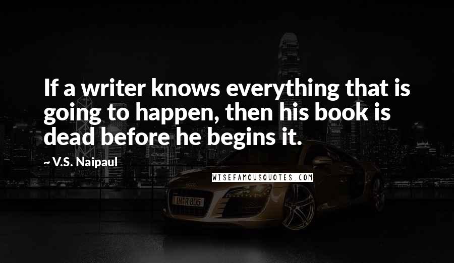 V.S. Naipaul Quotes: If a writer knows everything that is going to happen, then his book is dead before he begins it.