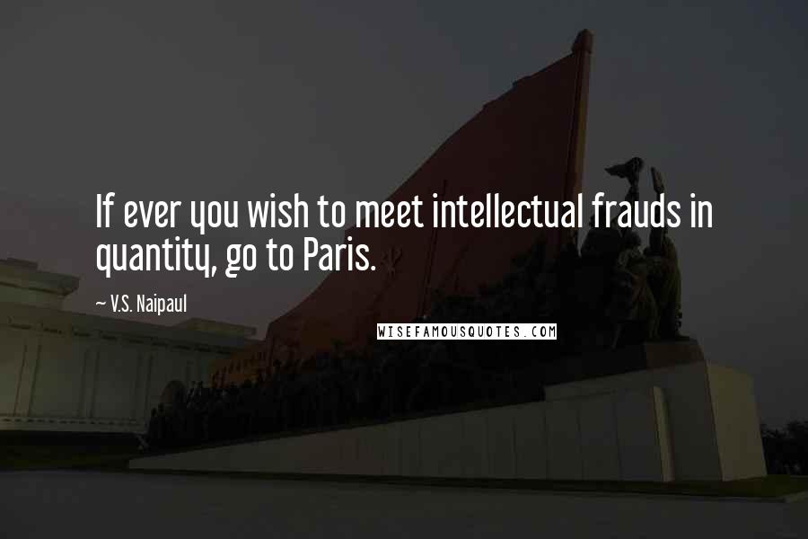 V.S. Naipaul Quotes: If ever you wish to meet intellectual frauds in quantity, go to Paris.