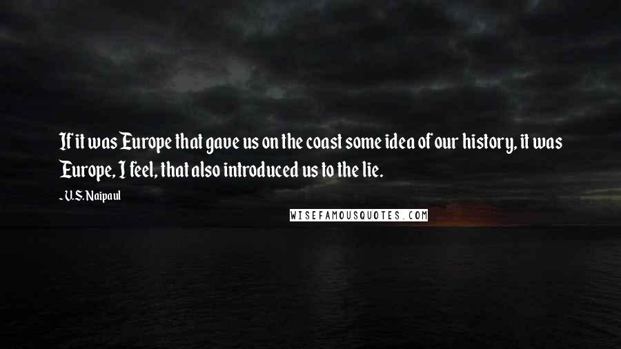 V.S. Naipaul Quotes: If it was Europe that gave us on the coast some idea of our history, it was Europe, I feel, that also introduced us to the lie.