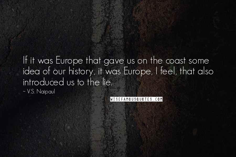V.S. Naipaul Quotes: If it was Europe that gave us on the coast some idea of our history, it was Europe, I feel, that also introduced us to the lie.