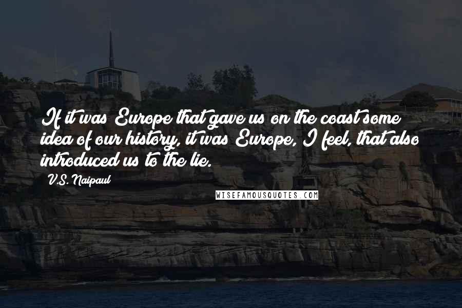 V.S. Naipaul Quotes: If it was Europe that gave us on the coast some idea of our history, it was Europe, I feel, that also introduced us to the lie.