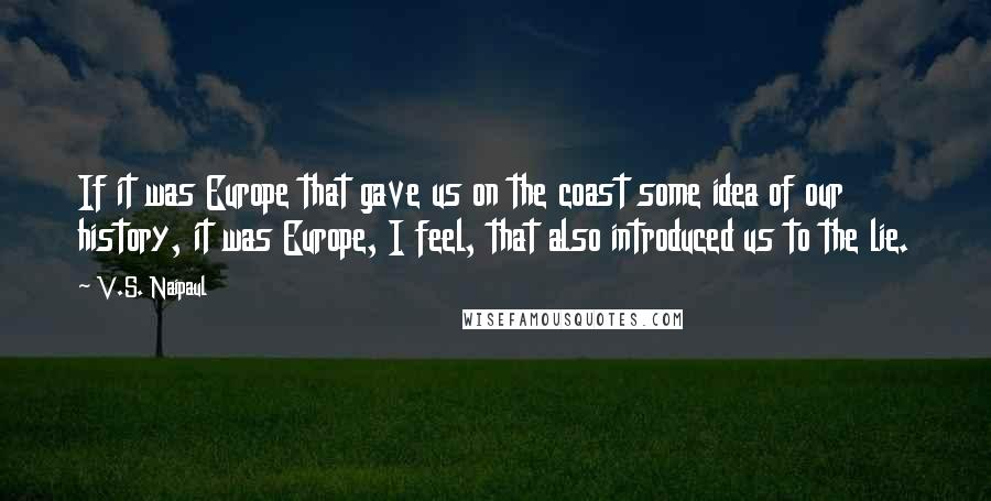 V.S. Naipaul Quotes: If it was Europe that gave us on the coast some idea of our history, it was Europe, I feel, that also introduced us to the lie.