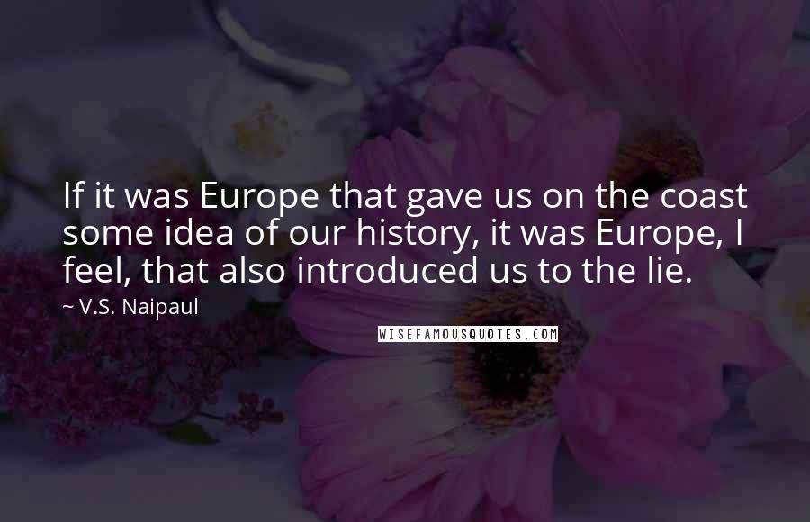 V.S. Naipaul Quotes: If it was Europe that gave us on the coast some idea of our history, it was Europe, I feel, that also introduced us to the lie.