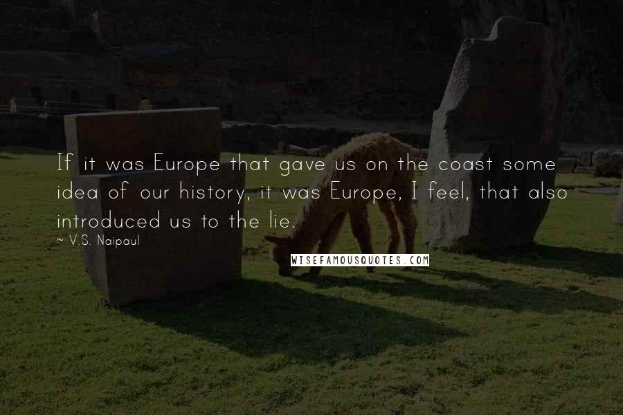 V.S. Naipaul Quotes: If it was Europe that gave us on the coast some idea of our history, it was Europe, I feel, that also introduced us to the lie.