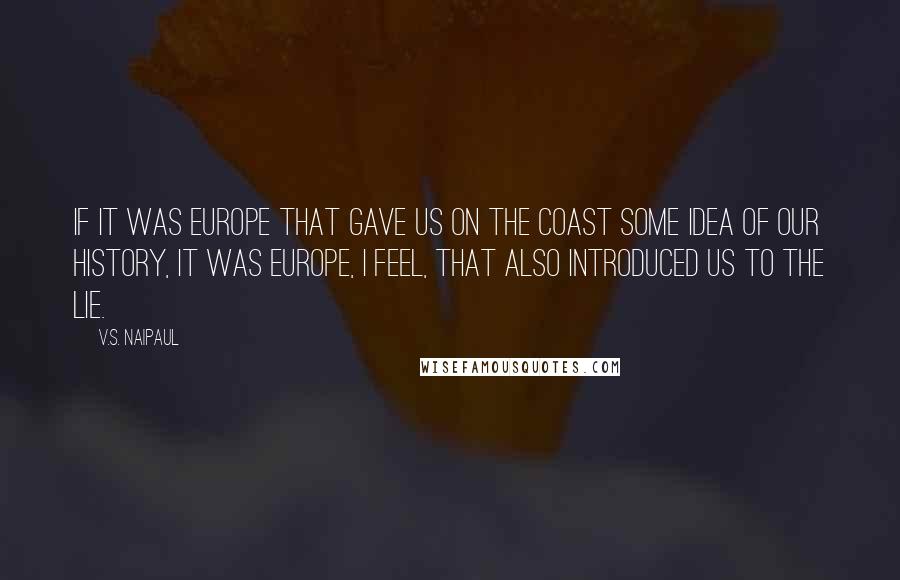 V.S. Naipaul Quotes: If it was Europe that gave us on the coast some idea of our history, it was Europe, I feel, that also introduced us to the lie.