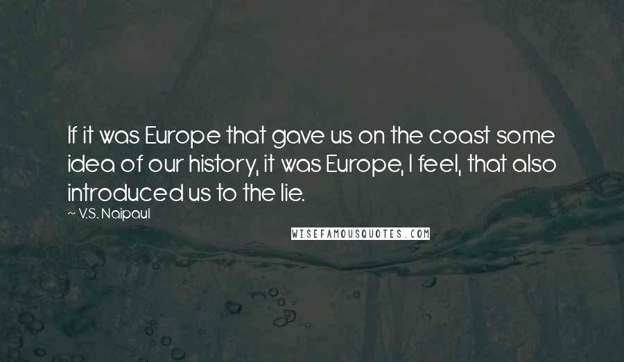 V.S. Naipaul Quotes: If it was Europe that gave us on the coast some idea of our history, it was Europe, I feel, that also introduced us to the lie.