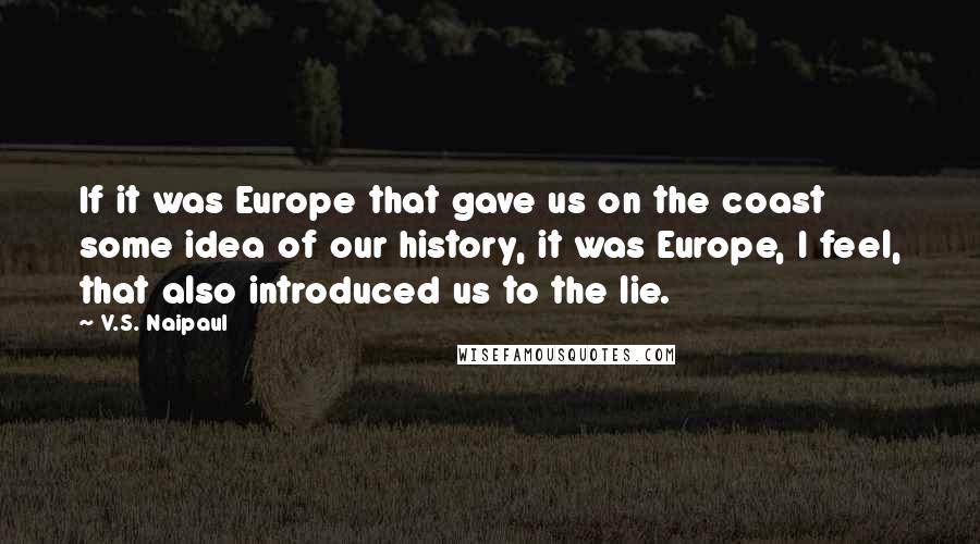 V.S. Naipaul Quotes: If it was Europe that gave us on the coast some idea of our history, it was Europe, I feel, that also introduced us to the lie.