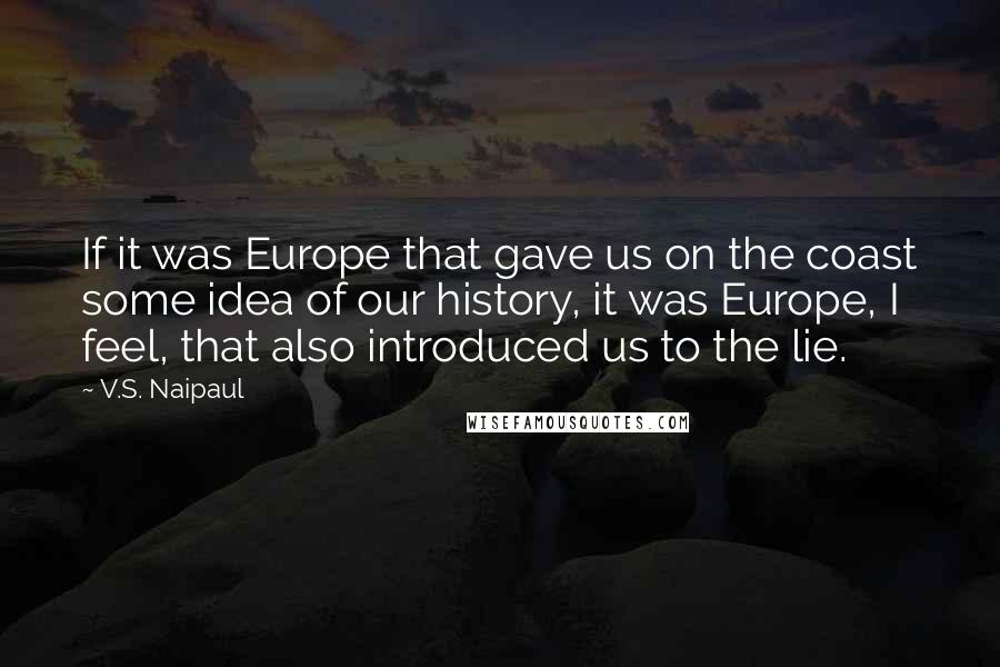 V.S. Naipaul Quotes: If it was Europe that gave us on the coast some idea of our history, it was Europe, I feel, that also introduced us to the lie.