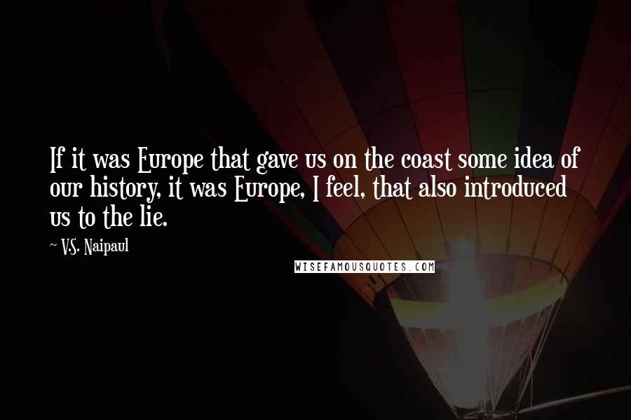 V.S. Naipaul Quotes: If it was Europe that gave us on the coast some idea of our history, it was Europe, I feel, that also introduced us to the lie.