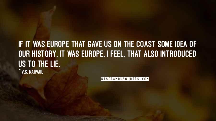 V.S. Naipaul Quotes: If it was Europe that gave us on the coast some idea of our history, it was Europe, I feel, that also introduced us to the lie.