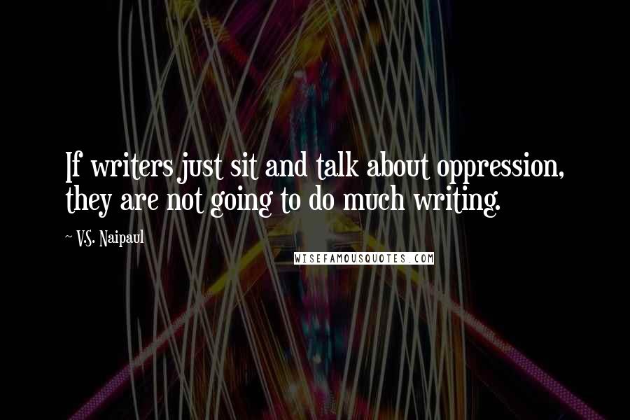 V.S. Naipaul Quotes: If writers just sit and talk about oppression, they are not going to do much writing.