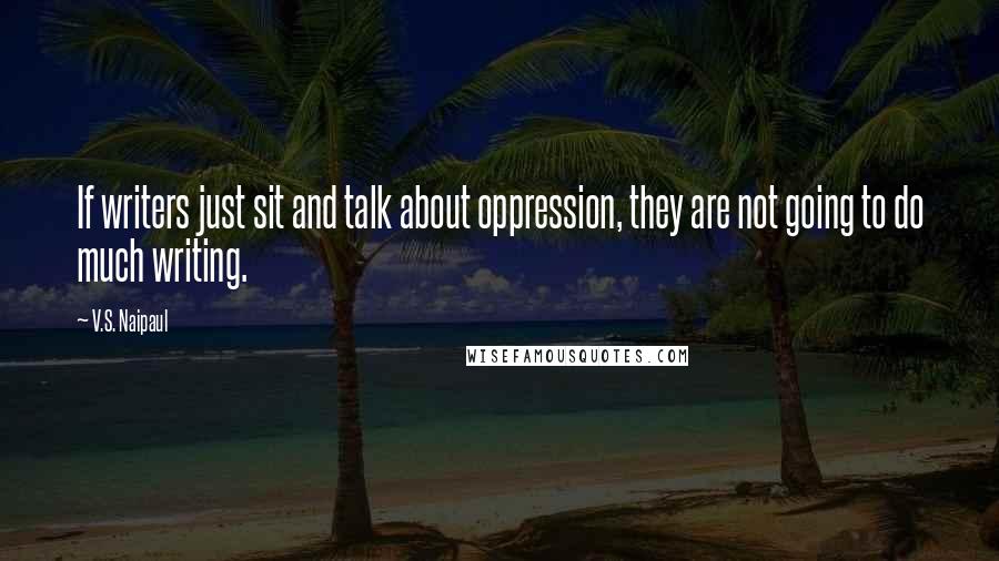 V.S. Naipaul Quotes: If writers just sit and talk about oppression, they are not going to do much writing.