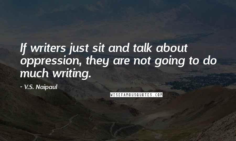 V.S. Naipaul Quotes: If writers just sit and talk about oppression, they are not going to do much writing.