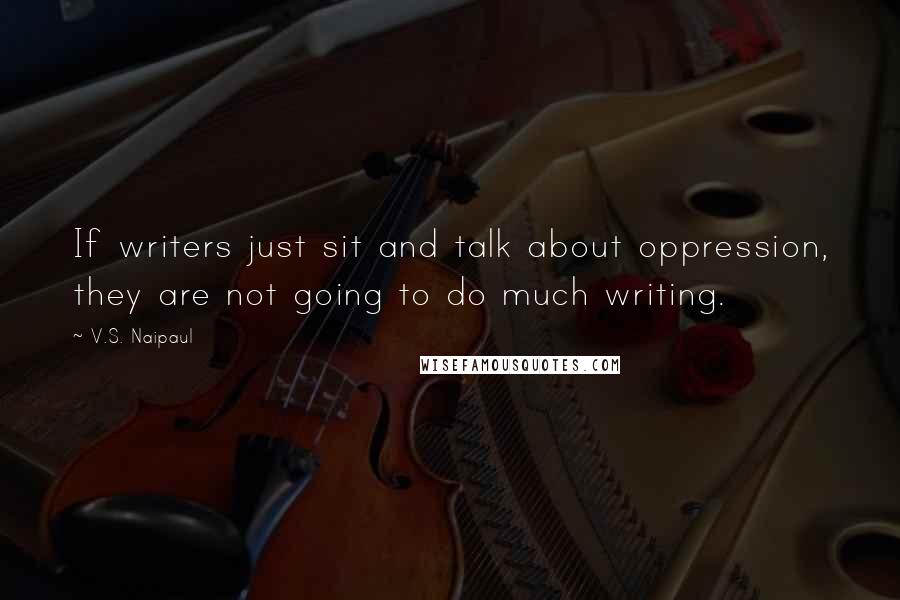 V.S. Naipaul Quotes: If writers just sit and talk about oppression, they are not going to do much writing.