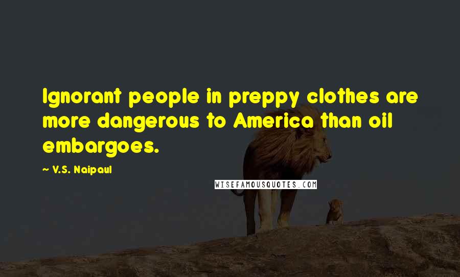 V.S. Naipaul Quotes: Ignorant people in preppy clothes are more dangerous to America than oil embargoes.