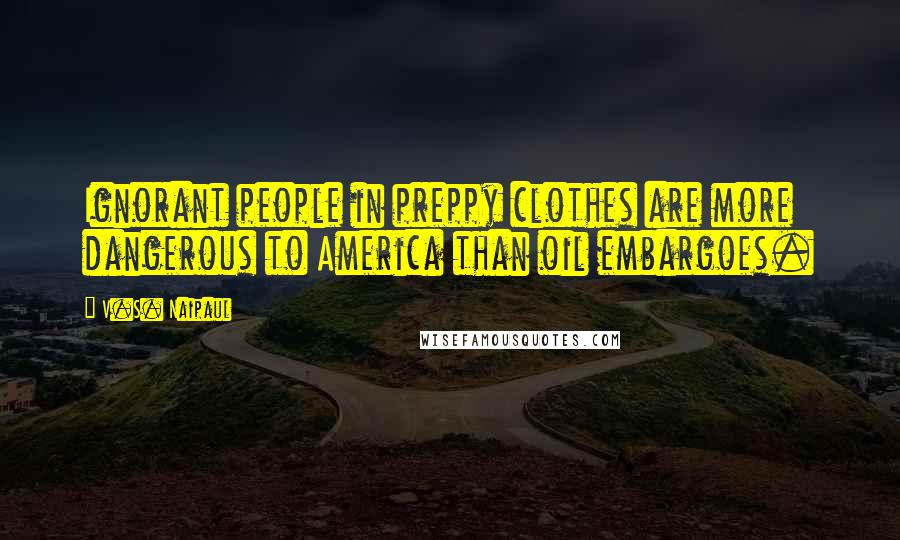 V.S. Naipaul Quotes: Ignorant people in preppy clothes are more dangerous to America than oil embargoes.