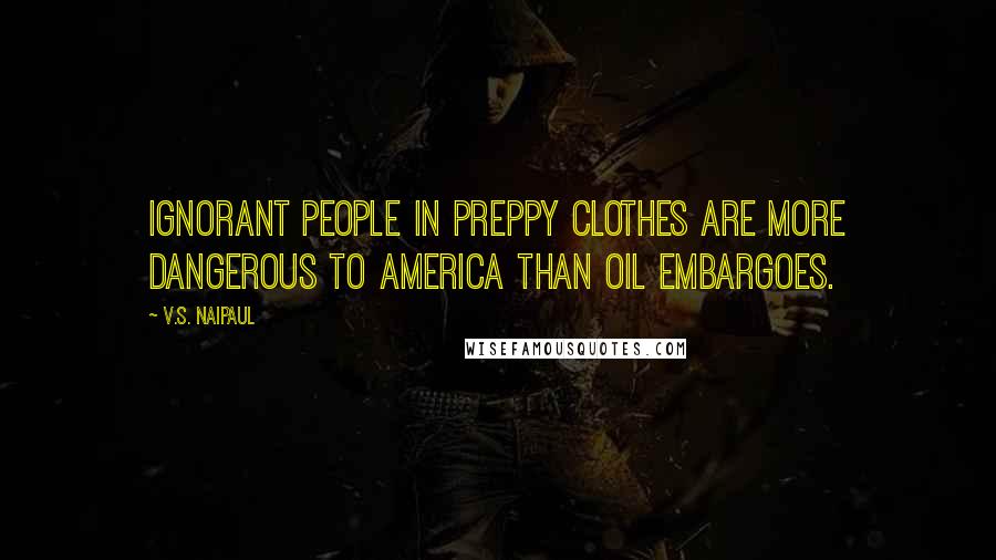 V.S. Naipaul Quotes: Ignorant people in preppy clothes are more dangerous to America than oil embargoes.