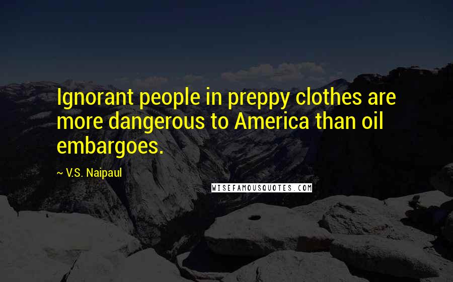 V.S. Naipaul Quotes: Ignorant people in preppy clothes are more dangerous to America than oil embargoes.